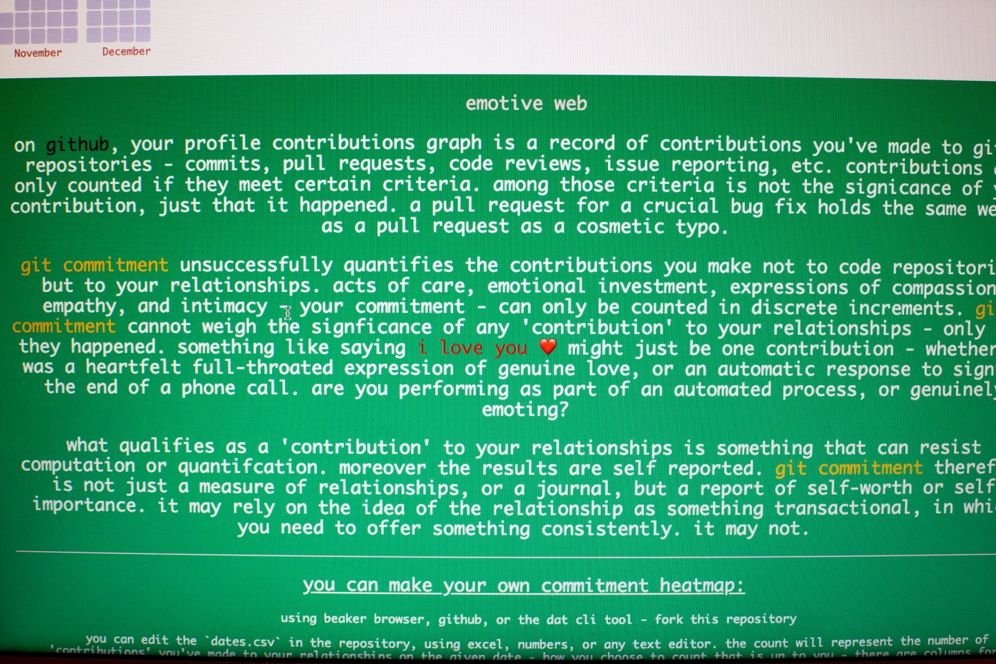 "A photograph of Jarret's git commitment page on a laptop screen. It reads: emotive web. on GitHub, your profile contributions graph is a record of contributions you’ve made to git repositories - commits, pull requests, code reviews, issue reporting, etc. contributions are only counted if they meet certain criteria. among these criteria is not the significance of your contribution, just that it happened. a pull request for a crucial bug fix holds the same weight as a pull request as a cosmetic typo. git commitment unsuccessfully quantifies the contributions you make not to code repositories but to your relationships. acts of care, emotional investment, expressions of compassion, empathy, and intimacy - your commitment - can only be counted in discrete increments. git commitment unsuccessfully quantifies the contributions you make not to code repositories but to you relationships. acts, emotional investment, expressions of compassion, empathy, and intimacy - your -commitment - can only be counted in discrete increments. git commitment cannot weigh the significance of any ‘contribution’ to you relationships - only they happened. something like saying i love you might just be one contribution - whether it was a heartfelt full-throated expression of genuine love, or an automated response to signal the end of a phone call. are you performing as part of an automated process, or genuinely emoting? what qualifies as a ‘contribution’ to your relationships is something that can resist computation or quantification. moreover the results are self reported. git commitment therefore is not just a measure of relationships, or a journal, but a report of self-worth or self-importance. it may rely on the idea of the relationship as something transactional, in which you need to offer something consistently. it may not. you can make your own commitment heat map: using beaker, GitHub or the dat cli tool - fork this repository. you can edit the ‘dates.csv’ int he repository, suing excel, numbers or any text editor, the count will represent the number of…"