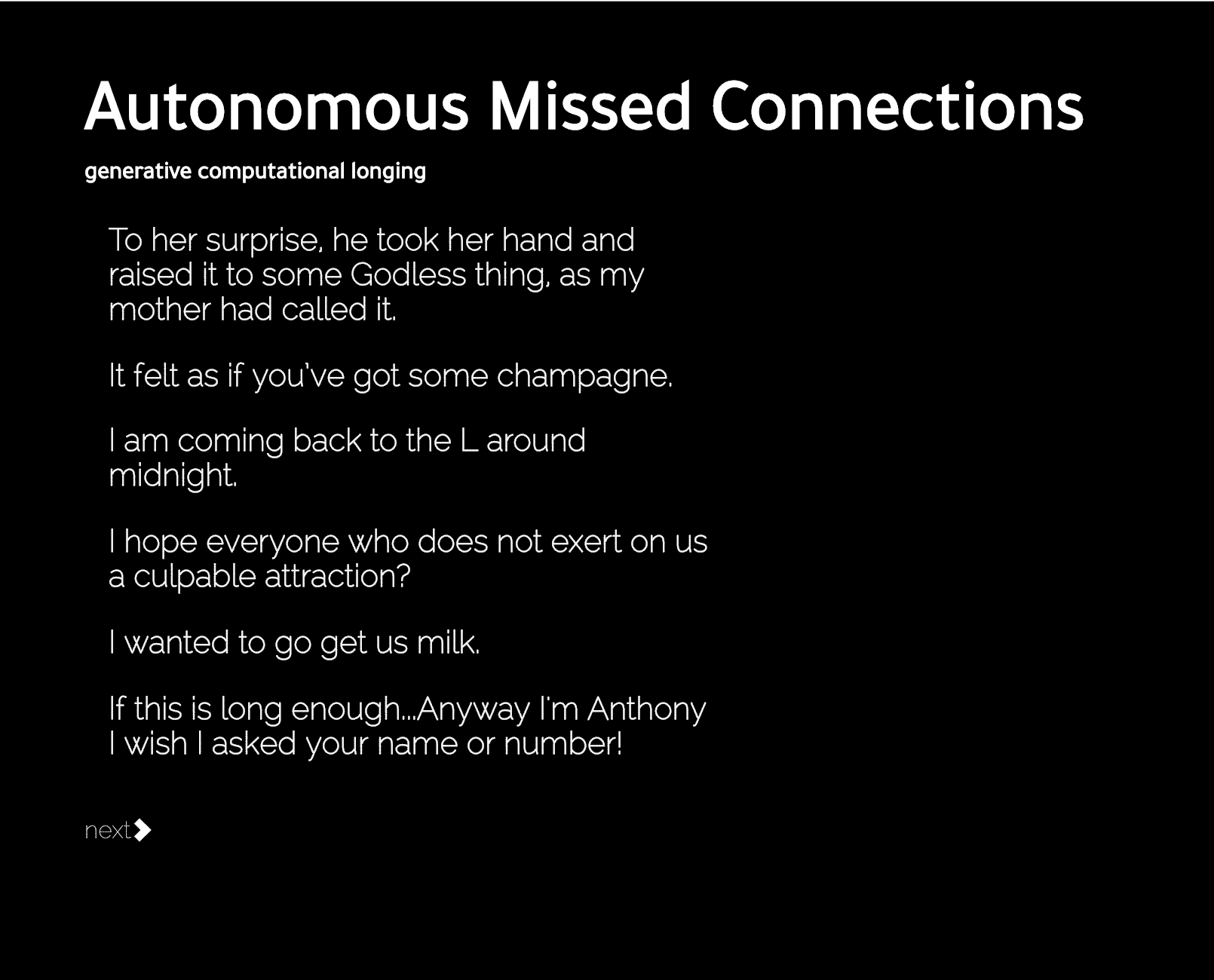 "A screenshot of Mimi's 'Autonomous Missed Connections'. The subtitle reads 'generative computer longing'. The generated stences read: To her surprise. he took her hand and raised it to some Godless thing, as my mother had called it. It felt as if you’ve got some champagne. I am coming back to the L around midnight. I hope everyone who does not exert on us a culpable attraction? I wanted to go get us milk. If this is long enough…Anyway I’m Anthony I wish I asked your name or number!"