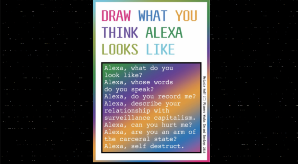 The words `draw what you think alexa looks like` appear in colorful lettering. Below is a square with the following text: `Alexa, what do you look like? Alexa, whose words do you speak? Alexa do you record me? Alexa, describe your relationship with surveillance capitalism. Alexa, are you an arm of the carceral state? Alexa, self destruct.`