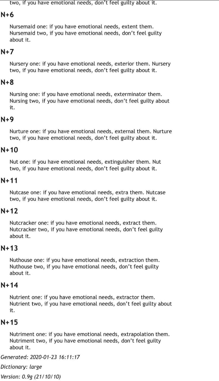 a series of variations on the phrase “Number one: if you have emotional needs, express them. Number two, if you have emotional needs, don’t feel guilty about it.”
          N+7
          Nursery one: if you have emotional needs, exterior them. Nursery two, if you have emotional needs, don’t feel guilty about it.
          N+8
          Nursing one: if you have emotional needs, exterminator them. Nursing two, if you have emotional needs, don’t feel guilty about it.
          N+9
          Nurture one: if you have emotional needs, external them. Nurture two, if you have emotional needs, don’t feel guilty about it.
          N+10
          Nut one: if you have emotional needs, extinguisher them. Nut two, if you have emotional needs, don’t feel guilty about it.
          N+11
          Nutcase one: if you have emotional needs, extra them. Nutcase two, if you have emotional needs, don’t feel guilty about it.
          N+12
          Nutcracker one: if you have emotional needs, extract them. Nutcracker two, if you have emotional needs, don’t feel guilty about it.
          N+13
          Nuthouse one: if you have emotional needs, extraction them. Nuthouse two, if you have emotional needs, don’t feel guilty about it.
          N+14
          Nutrient one: if you have emotional needs, extractor them. Nutrient two, if you have emotional needs, don’t feel guilty about it.
          N+15
          Nutriment one: if you have emotional needs, extrapolation them. Nutriment two, if you have emotional needs, don’t feel guilty about it.