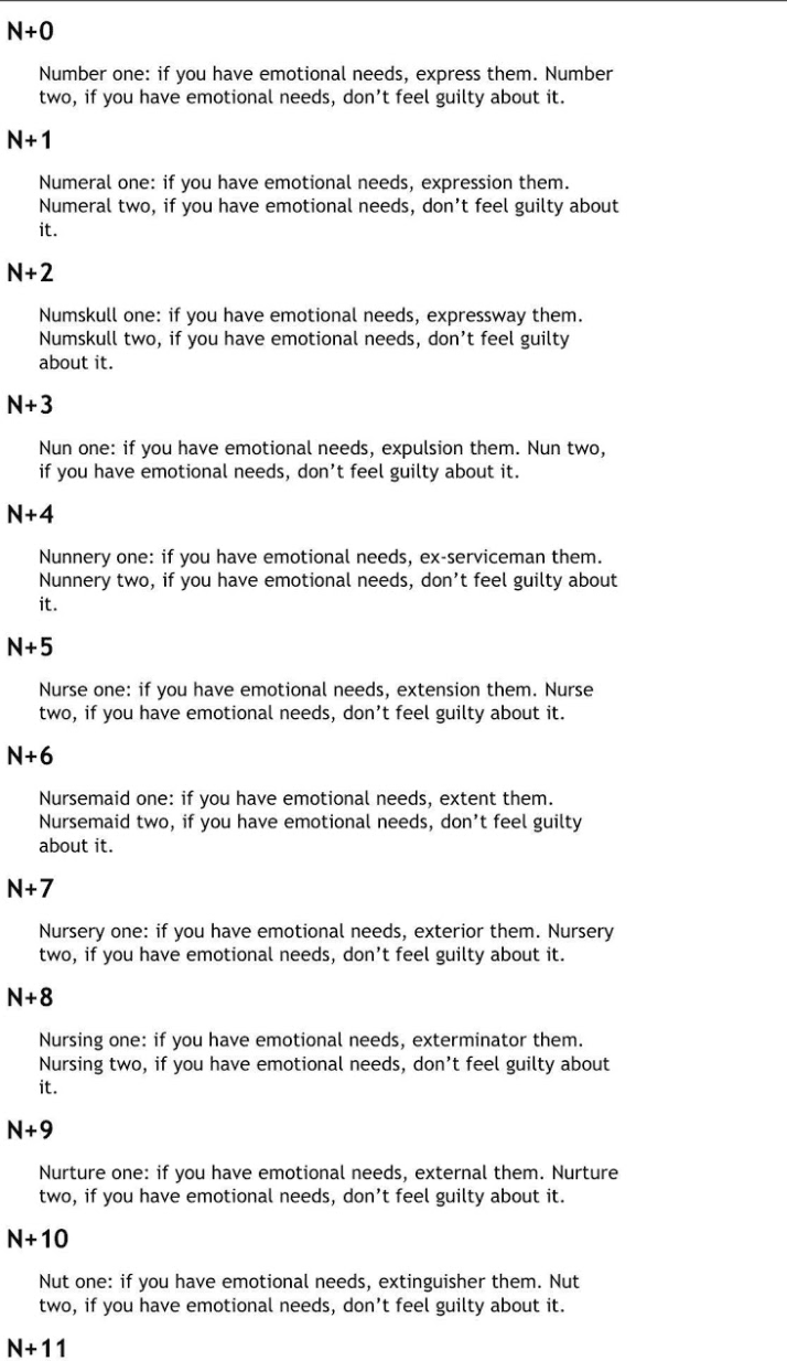 a series of variations on the phrase “Number one: if you have emotional needs, express them. Number two, if you have emotional needs, don’t feel guilty about it.”
          N+0.
          Number one: if you have emotional needs, express them. Number two, if you have emotional needs, don’t feel guilty about it.
          N+1.
          Numeral one: if you have emotional needs, expression them. Numeral two, if you have emotional needs, don’t feel guilty about it.
          N+2.
          Numskull one: if you have emotional needs, expressway them. Numskull two, if you have emotional needs, don’t feel guilty about it.
          N+3.
          Nun one: if you have emotional needs, expulsion them. Nun two, if you have emotional needs, don’t feel guilty about it.
          N+4.
          Nunnery one: if you have emotional needs, ex-serviceman them. Nunnery two, if you have emotional needs, don’t feel guilty about it.
          N+5.
          Nurse one: if you have emotional needs, extension them. Nurse two, if you have emotional needs, don’t feel guilty about it.
          N+6.
          Nursemaid one: if you have emotional needs, extent them. Nursemaid two, if you have emotional needs, don’t feel guilty about it.